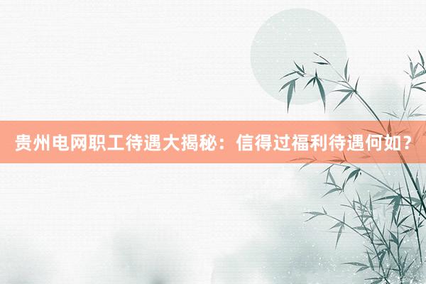 贵州电网职工待遇大揭秘：信得过福利待遇何如？